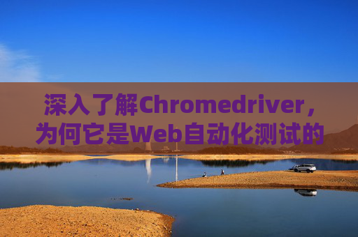 深入了解Chromedriver，为何它是Web自动化测试的关键工具？
